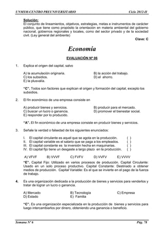 UNMSM-CENTRO PREUNIVERSITARIO Ciclo 2012-II
Semana Nº 6 Pág. 78
Solución:
El conjunto de lineamientos, objetivos, estrategias, metas e instrumentos de carácter
público, que tiene como propósito la orientación en materia ambiental del gobierno
nacional, gobiernos regionales y locales, como del sector privado y de la sociedad
civil. (Ley general del ambiente)
Clave: C
Economía
EVALUACIÓN Nº 06
1. Explica el origen del capital, salvo
A) la acumulación originaria. B) la acción del trabajo.
C) los subsidios. D) el ahorro.
E) la plusvalía.
“C”. Todos son factores que explican el origen y formación del capital, excepto los
subsidios.
2. El fin económico de una empresa consiste en
A) producir bienes y servicios. B) producir para el mercado.
C) buscar un lucro o ganancia. D) promover el bienestar social.
E) responder por lo producido.
“A”. El fin económico de una empresa consiste en producir bienes y servicios.
3. Señale la verdad o falsedad de los siguientes enunciados:
I. El capital circulante es aquel que se agota en la producción. ( )
II. El capital variable es el salario que se paga a los empleados. ( )
III. El capital constante es la inversión hecha en maquinarias. ( )
IV. El capital fijo tiene un desgaste a largo plazo en la producción. ( )
A) VFVF B) VVVF C) FVFV D) VVFV E) VVVV
“E”. Capital Fijo: Utilizado en varios procesos de producción. Capital Circulante:
Usado en un solo proceso productivo. Capital Constante: Destinado a obtener
medios de producción. Capital Variable: Es el que se invierte en el pago de la fuerza
de trabajo.
4. Es una organización dedicada a la producción de bienes y servicios para venderlos y
tratar de lograr un lucro o ganancia.
A) Mercado B) Tecnología C) Empresa
D) Estado E) Familia
“C”. Es una organización especializada en la producción de bienes y servicios para
luego intercambiarlos por dinero, obteniendo una ganancia o beneficio.
 