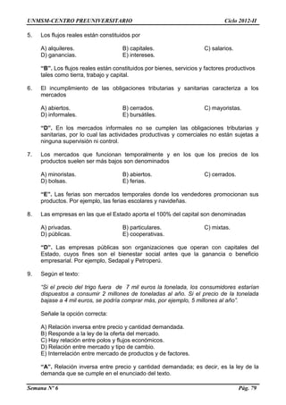 UNMSM-CENTRO PREUNIVERSITARIO Ciclo 2012-II
Semana Nº 6 Pág. 79
5. Los flujos reales están constituidos por
A) alquileres. B) capitales. C) salarios.
D) ganancias. E) intereses.
“B”. Los flujos reales están constituidos por bienes, servicios y factores productivos
tales como tierra, trabajo y capital.
6. El incumplimiento de las obligaciones tributarias y sanitarias caracteriza a los
mercados
A) abiertos. B) cerrados. C) mayoristas.
D) informales. E) bursátiles.
“D”. En los mercados informales no se cumplen las obligaciones tributarias y
sanitarias, por lo cual las actividades productivas y comerciales no están sujetas a
ninguna supervisión ni control.
7. Los mercados que funcionan temporalmente y en los que los precios de los
productos suelen ser más bajos son denominados
A) minoristas. B) abiertos. C) cerrados.
D) bolsas. E) ferias.
“E”. Las ferias son mercados temporales donde los vendedores promocionan sus
productos. Por ejemplo, las ferias escolares y navideñas.
8. Las empresas en las que el Estado aporta el 100% del capital son denominadas
A) privadas. B) particulares. C) mixtas.
D) públicas. E) cooperativas.
“D”. Las empresas públicas son organizaciones que operan con capitales del
Estado, cuyos fines son el bienestar social antes que la ganancia o beneficio
empresarial. Por ejemplo, Sedapal y Petroperú.
9. Según el texto:
“Si el precio del trigo fuera de 7 mil euros la tonelada, los consumidores estarían
dispuestos a consumir 2 millones de toneladas al año. Si el precio de la tonelada
bajase a 4 mil euros, se podría comprar más, por ejemplo, 5 millones al año”.
Señale la opción correcta:
A) Relación inversa entre precio y cantidad demandada.
B) Responde a la ley de la oferta del mercado.
C) Hay relación entre polos y flujos económicos.
D) Relación entre mercado y tipo de cambio.
E) Interrelación entre mercado de productos y de factores.
“A”. Relación inversa entre precio y cantidad demandada; es decir, es la ley de la
demanda que se cumple en el enunciado del texto.
 