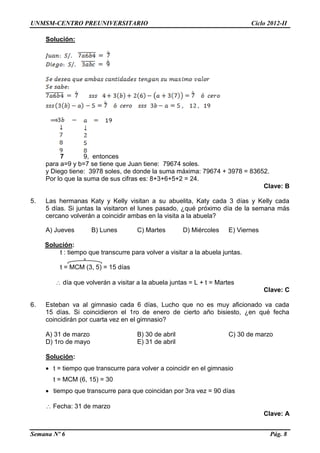 UNMSM-CENTRO PREUNIVERSITARIO Ciclo 2012-II
Semana Nº 6 Pág. 8
Solución:
7 9, entonces
para a=9 y b=7 se tiene que Juan tiene: 79674 soles.
y Diego tiene: 3978 soles, de donde la suma máxima: 79674 + 3978 = 83652.
Por lo que la suma de sus cifras es: 8+3+6+5+2 = 24.
Clave: B
5. Las hermanas Katy y Kelly visitan a su abuelita, Katy cada 3 días y Kelly cada
5 días. Si juntas la visitaron el lunes pasado, ¿qué próximo día de la semana más
cercano volverán a coincidir ambas en la visita a la abuela?
A) Jueves B) Lunes C) Martes D) Miércoles E) Viernes
Solución:
t : tiempo que transcurre para volver a visitar a la abuela juntas.
t = MCM (3, 5) = 15 días
 día que volverán a visitar a la abuela juntas = L + t = Martes
Clave: C
6. Esteban va al gimnasio cada 6 días, Lucho que no es muy aficionado va cada
15 días. Si coincidieron el 1ro de enero de cierto año bisiesto, ¿en qué fecha
coincidirán por cuarta vez en el gimnasio?
A) 31 de marzo B) 30 de abril C) 30 de marzo
D) 1ro de mayo E) 31 de abril
Solución:
 t = tiempo que transcurre para volver a coincidir en el gimnasio
t = MCM (6, 15) = 30
 tiempo que transcurre para que coincidan por 3ra vez = 90 días
 Fecha: 31 de marzo
Clave: A
 