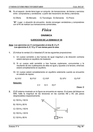 UNMSM-CENTRO PREUNIVERSITARIO Ciclo 2012-II
Semana Nº 6 Pág. 80
10. Es el espacio donde tiene lugar un conjunto de transacciones de bienes y servicios
entre compradores y vendedores a partir del mecanismo de oferta y demanda.
A) Oferta B) Mercado C) Tecnología D) Demanda E) Precio
“B”. Lugar o situación de encuentro donde convergen vendedores y compradores
con el fin de realizar sus transacciones comerciales.
Física
DINÁMICA
EJERCICIOS DE LA SEMANA N° 06
Nota: Los ejercicios en (*) corresponden al área B, C y F.
Los ejercicios 6, 8, 13 y 17 son tareas para la casa.
1. (*) Indicar la verdad (V) o falsedad (F) de las siguientes proposiciones:
I) Un cuerpo sometido a dos fuerzas de igual magnitud y de dirección contraria
estará siempre en equilibrio de traslación.
II) Si un cuerpo está sometido a tres fuerzas coplanares, concurrentes y la
resultante de dos cualesquiera de ellas es igual y opuesta a la tercera, entonces
estará completamente en equilibrio.
III) Un cuerpo estará completamente en equilibrio solamente cuando se encuentre
en estado de reposo.
A) VVV B) FVV C) VVF D) VFV E) FVF
Solución:
I) V II) V III) F
Clave: C
2. (*) El sistema mostrado en la figura se encuentra en reposo. Si el peso del bloque es
90N, halle la magnitud de las tensiones en las cuerdas AB y AC (de pesos
despreciables) respectivamente.
A) 150 N y 150 N
B) 150 N y 90 N
C) 120 N y 150 N
D) 150 N y 120 N
E) 120 N y 90 N
 