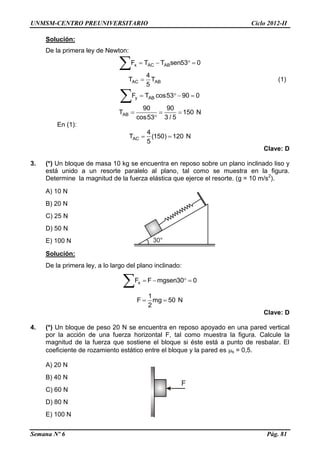 UNMSM-CENTRO PREUNIVERSITARIO Ciclo 2012-II
Semana Nº 6 Pág. 81
Solución:
De la primera ley de Newton:
x AC ABF T T sen53 0   

AC AB
4
T T
5
 (1)
y ABF T cos53 90 0   

AB
90 90
T 150 N
cos53 3 / 5
  

En (1):
AC
4
T (150) 120 N
5
 
Clave: D
3. (*) Un bloque de masa 10 kg se encuentra en reposo sobre un plano inclinado liso y
está unido a un resorte paralelo al plano, tal como se muestra en la figura.
Determine la magnitud de la fuerza elástica que ejerce el resorte. (g = 10 m/s2
).
A) 10 N
B) 20 N
C) 25 N
D) 50 N
E) 100 N
Solución:
De la primera ley, a lo largo del plano inclinado:
xF F mgsen30 0   

1
F mg 50 N
2
 
Clave: D
4. (*) Un bloque de peso 20 N se encuentra en reposo apoyado en una pared vertical
por la acción de una fuerza horizontal F, tal como muestra la figura. Calcule la
magnitud de la fuerza que sostiene el bloque si éste está a punto de resbalar. El
coeficiente de rozamiento estático entre el bloque y la pared es s = 0,5.
A) 20 N
B) 40 N
C) 60 N
D) 80 N
E) 100 N
 