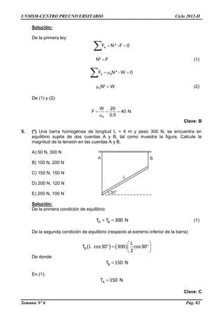 UNMSM-CENTRO PREUNIVERSITARIO Ciclo 2012-II
Semana Nº 6 Pág. 82
Solución:
De la primera ley:
xF N* F 0  

N* F (1)
y sF N* W 0   

cN* W  (2)
De (1) y (2):
s
W 20
F 40 N
0,5
  

Clave: B
5. (*) Una barra homogénea de longitud L = 4 m y peso 300 N, se encuentra en
equilibrio sujeta de dos cuerdas A y B, tal como muestra la figura. Calcule la
magnitud de la tensión en las cuerdas A y B.
A) 50 N, 300 N
B) 100 N, 200 N
C) 150 N, 150 N
D) 200 N, 120 N
E) 250 N, 100 N
Solución:
De la primera condición de equilibrio:
A BT T 300 N  (1)
De la segunda condición de equilibrio (respecto al extremo inferior de la barra)
   B
L
T L cos30 300 cos30
2
 
   
 
De donde:
BT 150 N
En (1):
AT 150 N
Clave: C
 