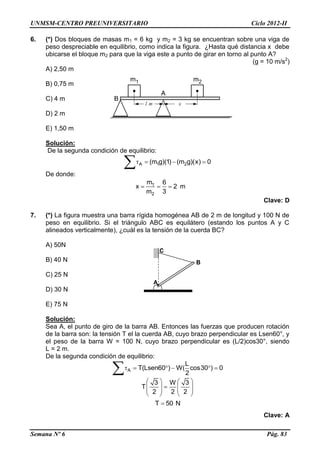 UNMSM-CENTRO PREUNIVERSITARIO Ciclo 2012-II
Semana Nº 6 Pág. 83
6. (*) Dos bloques de masas m1 = 6 kg y m2 = 3 kg se encuentran sobre una viga de
peso despreciable en equilibrio, como indica la figura. ¿Hasta qué distancia x debe
ubicarse el bloque m2 para que la viga este a punto de girar en torno al punto A?
(g = 10 m/s2
)
A) 2,50 m
B) 0,75 m
C) 4 m
D) 2 m
E) 1,50 m
Solución:
De la segunda condición de equilibrio:
A 1 2(m g)(1) (m g)(x) 0   

De donde:
1
2
m 6
x 2
m 3
   m
Clave: D
7. (*) La figura muestra una barra rígida homogénea AB de 2 m de longitud y 100 N de
peso en equilibrio. Si el triángulo ABC es equilátero (estando los puntos A y C
alineados verticalmente), ¿cuál es la tensión de la cuerda BC?
A) 50N
B) 40 N
C) 25 N
D) 30 N
E) 75 N
Solución:
Sea A, el punto de giro de la barra AB. Entonces las fuerzas que producen rotación
de la barra son: la tensión T el la cuerda AB, cuyo brazo perpendicular es Lsen60°, y
el peso de la barra W = 100 N, cuyo brazo perpendicular es (L/2)cos30°, siendo
L = 2 m.
De la segunda condición de equilibrio:
A
L
T(Lsen60 ) W( cos30 ) 0
2
     

3 W 3
T
2 2 2
   
      
   
T 50 N
Clave: A
•A
C
B
 