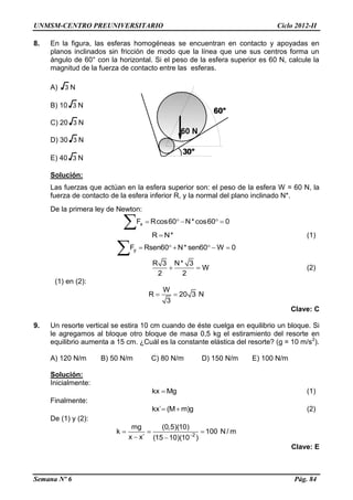 UNMSM-CENTRO PREUNIVERSITARIO Ciclo 2012-II
Semana Nº 6 Pág. 84
8. En la figura, las esferas homogéneas se encuentran en contacto y apoyadas en
planos inclinados sin fricción de modo que la línea que une sus centros forma un
ángulo de 60° con la horizontal. Si el peso de la esfera superior es 60 N, calcule la
magnitud de la fuerza de contacto entre las esferas.
A) 3 N
B) 10 3 N
C) 20 3 N
D) 30 3 N
E) 40 3 N
Solución:
Las fuerzas que actúan en la esfera superior son: el peso de la esfera W = 60 N, la
fuerza de contacto de la esfera inferior R, y la normal del plano inclinado N*.
De la primera ley de Newton:
xF Rcos60 N* cos60 0    

R N* (1)
yF Rsen60 N* sen60 W 0     

R 3 N* 3
W
2 2
  (2)
(1) en (2):
W
R 20 3 N
3
 
Clave: C
9. Un resorte vertical se estira 10 cm cuando de éste cuelga en equilibrio un bloque. Si
le agregamos al bloque otro bloque de masa 0,5 kg el estiramiento del resorte en
equilibrio aumenta a 15 cm. ¿Cuál es la constante elástica del resorte? (g = 10 m/s2
).
A) 120 N/m B) 50 N/m C) 80 N/m D) 150 N/m E) 100 N/m
Solución:
Inicialmente:
kx Mg (1)
Finalmente:
kx´ (M m)g  (2)
De (1) y (2):
2
mg (0,5)(10)
k 100 N/ m
x x´ (15 10)(10 )
  
 
Clave: E
 