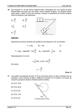 UNMSM-CENTRO PREUNIVERSITARIO Ciclo 2012-II
Semana Nº 6 Pág. 85
10. Dos bloques A y B del mismo material están conectados por una cuerda de peso
despreciable que pasa por una polea, como muestra la figura. Los bloques tienen
igual masa y están a punto de moverse. Calcule el coeficiente de fricción estático
entre los bloques y las superficies.
A)
3
3
B)
3
4
C)
1
3
D)
3
7
E)
2
3
Solución:
Aplicando la primera condición de equilibrio a los bloques A y B, se escriben:
s AT N  , AN mg (1)
s B
3
T N mgsen60 mg
2
     , B
1
N mgcos60 mg
2
   (2)
Reemplazando (1) en (2):
s s
1 3
( mg) mg mg
2 2
   
De donde:
s
3
3
 
Clave: A
11. Una esfera homogénea de peso 10 N se encuentra sobre un plano inclinado liso en
equilibrio, como muestra la figura. Hállense la tensión en la cuerda y la fuerza de
reacción que ejerce el plano inclinado sobre la esfera.
A) 10 N, 15 N
B) 15 N, 20 N
C) 12 N, 8 N
D) 10 N, 12 N
E) 10 N, 8 N
 