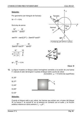 UNMSM-CENTRO PREUNIVERSITARIO Ciclo 2012-II
Semana Nº 6 Pág. 86
F
Solución:
Por geometría (ver triángulo de fuerzas):
W = T = 10 N.
De la ley de senos:
N* W
sen74 sen53

 
 sen74 sen2 37 2sen37 cos37     
N* W
2sen37 cos37 sen53

  
N *
3 4
2
5 5
 
 
 
10
4
5

 
 
 
60
N*
5
 = 12 N
Clave: D
12. La figura muestra un bloque cúbico homogéneo sometido a la acción de una fuerza
F. Calcule el valor del ángulo  cuando el bloque esté a punto de volcar.
(Considere s = 1/3 entre las superficies)
A) 30º
B) 37º
C) 45º
D) 60º
E) 53º
Solución:
Cuando el bloque está a por volcar, las fuerzas que actúan son: el peso del bloque
W, la fuerza F, la normal N* en el extremo en contacto con el suelo, y la fricción
estática máxima en dicho extremo s sf N*  .
 