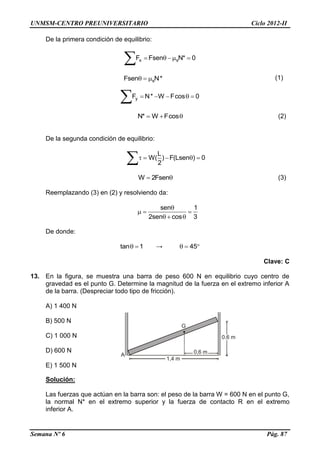 UNMSM-CENTRO PREUNIVERSITARIO Ciclo 2012-II
Semana Nº 6 Pág. 87
1,4 m
0,6 m
G
0,6 m
A
De la primera condición de equilibrio:
x sF Fsen N* 0    

(1)
yF N* W Fcos 0    

N* W Fcos   (2)
De la segunda condición de equilibrio:
L
W( ) F(Lsen ) 0
2
    

W 2Fsen  (3)
Reemplazando (3) en (2) y resolviendo da:
sen 1
2sen cos 3

  
  
De donde:
tan 1  → 45  
Clave: C
13. En la figura, se muestra una barra de peso 600 N en equilibrio cuyo centro de
gravedad es el punto G. Determine la magnitud de la fuerza en el extremo inferior A
de la barra. (Despreciar todo tipo de fricción).
A) 1 400 N
B) 500 N
C) 1 000 N
D) 600 N
E) 1 500 N
Solución:
Las fuerzas que actúan en la barra son: el peso de la barra W = 600 N en el punto G,
la normal N* en el extremo superior y la fuerza de contacto R en el extremo
inferior A.
sFsen N*  
 