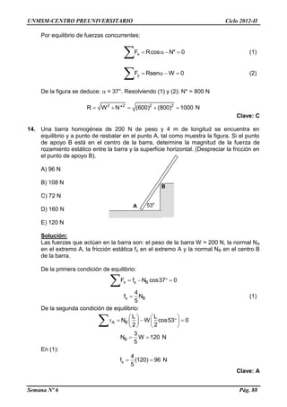 UNMSM-CENTRO PREUNIVERSITARIO Ciclo 2012-II
Semana Nº 6 Pág. 88
Por equilibrio de fuerzas concurrentes:
xF Rcos N* 0   
 (1)
yF Rsen W 0   
 (2)
De la figura se deduce:  = 37°. Resolviendo (1) y (2): N* = 800 N
2 2 2 2
R W N* (600) (800) 1000 N    
Clave: C
14. Una barra homogénea de 200 N de peso y 4 m de longitud se encuentra en
equilibrio y a punto de resbalar en el punto A, tal como muestra la figura. Si el punto
de apoyo B está en el centro de la barra, determine la magnitud de la fuerza de
rozamiento estático entre la barra y la superficie horizontal. (Despreciar la fricción en
el punto de apoyo B).
A) 96 N
B) 108 N
C) 72 N
D) 160 N
E) 120 N
Solución:
Las fuerzas que actúan en la barra son: el peso de la barra W = 200 N, la normal NA
en el extremo A, la fricción estática fs en el extremo A y la normal NB en el centro B
de la barra.
De la primera condición de equilibrio:
x s BF f N cos37 0   

s B
4
f N
5
 (1)
De la segunda condición de equilibrio:
A B
L L
N W cos53 0
2 2
   
       
   
B
3
N W 120 N
5
 
En (1):
s
4
f (120) 96 N
5
 
Clave: A
A 53o
B
 