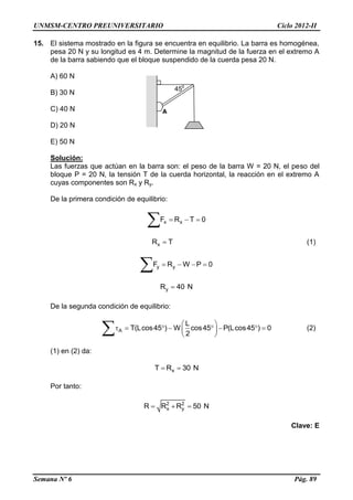 UNMSM-CENTRO PREUNIVERSITARIO Ciclo 2012-II
Semana Nº 6 Pág. 89
15. El sistema mostrado en la figura se encuentra en equilibrio. La barra es homogénea,
pesa 20 N y su longitud es 4 m. Determine la magnitud de la fuerza en el extremo A
de la barra sabiendo que el bloque suspendido de la cuerda pesa 20 N.
A) 60 N
B) 30 N
C) 40 N
D) 20 N
E) 50 N
Solución:
Las fuerzas que actúan en la barra son: el peso de la barra W = 20 N, el peso del
bloque P = 20 N, la tensión T de la cuerda horizontal, la reacción en el extremo A
cuyas componentes son Rx y Ry.
De la primera condición de equilibrio:
x xF R T 0  

xR T (1)
y yF R W P 0   

yR 40 N
De la segunda condición de equilibrio:
A
L
T(Lcos45 ) W cos45 P(Lcos45 ) 0
2
 
        
  (2)
(1) en (2) da:
xT R 30 N 
Por tanto:
2 2
x yR R R 50 N  
Clave: E
450
A
 