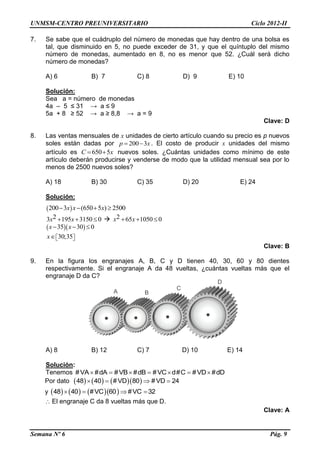 UNMSM-CENTRO PREUNIVERSITARIO Ciclo 2012-II
Semana Nº 6 Pág. 9
7. Se sabe que el cuádruplo del número de monedas que hay dentro de una bolsa es
tal, que disminuido en 5, no puede exceder de 31, y que el quíntuplo del mismo
número de monedas, aumentado en 8, no es menor que 52. ¿Cuál será dicho
número de monedas?
A) 6 B) 7 C) 8 D) 9 E) 10
Solución:
Sea a = número de monedas
4a – 5 ≤ 31 → a ≤ 9
5a + 8 ≥ 52 → a ≥ 8,8 → a = 9
Clave: D
8. Las ventas mensuales de x unidades de cierto artículo cuando su precio es p nuevos
soles están dadas por 200 3p x  . El costo de producir x unidades del mismo
artículo es 650 5C x  nuevos soles. ¿Cuántas unidades como mínimo de este
artículo deberán producirse y venderse de modo que la utilidad mensual sea por lo
menos de 2500 nuevos soles?
A) 18 B) 30 C) 35 D) 20 E) 24
Solución:
 200 3 (650 5 ) 2500x x x   
23 195 3150 0x x    2 65 1050 0x x  
  35 30 0x x  
30;35x   
Clave: B
9. En la figura los engranajes A, B, C y D tienen 40, 30, 60 y 80 dientes
respectivamente. Si el engranaje A da 48 vueltas, ¿cuántas vueltas más que el
engranaje D da C?
A) 8 B) 12 C) 7 D) 10 E) 14
Solución:
Tenemos #VA #dA #VB #dB #VC d#C #VD #dD      
Por dato       48 40 #VD 80 #VD 24   
y       48 40 #VC 60 #VC 32   
 El engranaje C da 8 vueltas más que D.
Clave: A
A B
C
D
 