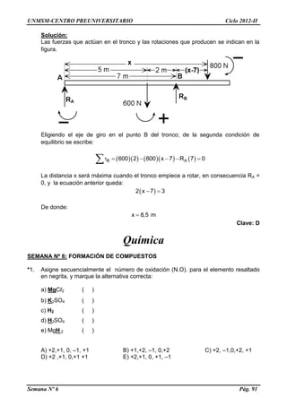 UNMSM-CENTRO PREUNIVERSITARIO Ciclo 2012-II
Semana Nº 6 Pág. 91
Solución:
Las fuerzas que actúan en el tronco y las rotaciones que producen se indican en la
figura.
Eligiendo el eje de giro en el punto B del tronco; de la segunda condición de
equilibrio se escribe:
       B A600 2 800 x 7 R 7 0     
La distancia x será máxima cuando el tronco empiece a rotar, en consecuencia RA =
0, y la ecuación anterior queda:
 2 x 7 3 
De donde:
x 8,5 m
Clave: D
Química
SEMANA Nº 6: FORMACIÓN DE COMPUESTOS
*1. Asigne secuencialmente el número de oxidación (N.O). para el elemento resaltado
en negrita, y marque la alternativa correcta:
a) MgCl2 ( )
b) K2SO4 ( )
c) H2 ( )
d) H2SO4 ( )
e) MgH 2 ( )
A) +2,+1, 0, –1, +1 B) +1,+2, –1, 0,+2 C) +2, –1,0,+2, +1
D) +2 ,+1, 0,+1 +1 E) +2,+1, 0, +1, –1
 