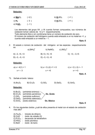 UNMSM-CENTRO PREUNIVERSITARIO Ciclo 2012-II
Semana Nº 6 Pág. 92
Solución:
a) MgCl2 ( +2 ) b) K2SO4 ( +1 )
c) H2 ( 0 ) d) H2SO4 ( +1 )
e) MgH 2 ( –1 )
Los elementos del grupo IIA y IA cuando forman compuestos, sus números de
oxidación toman valores de +2 y+1 respectivamente.
Todo elemento libre o sin combinarse tiene un número de oxidación de cero.
El número de oxidación del hidrógeno cuando está enlazado a un no metal es +1, y
cuando está enlazado a un metal es – 1.
Rpta. E
2. El estado o número de oxidación del nitrógeno en las especies respectivamente
es:
a) [NH4]+
b) NaNO3 c) (NO2)1-
A) –3, +5, +3 B) +3, +5, +5 C) +3, –3,+5
D) –3, –5, +3 E) –3, +3, +5
Solución:
a) x + 4(1) = 1 b) x + 3 (-2) +1 = 0 c) x + 2 (- 2) = - 1
x = – 3 x = +5 x = +3
Rpta. A
*3. Señale al óxido básico
A) Br2O3 B) Cl 2O7 C) SO3 D) SeO2 E) SnO2
Solución:
A) Br2O3 (anhidrido brómico)
B) Cl 2O7 (anhídrido perclórico) Ox. Ácido
C) SO3 (anhídrido sulfúrico)
D) SeO2 (anhídrido selenioso)
E) SnO2 (óxido estánico) Ox. Básico
Rpta. E
4. En los siguientes óxidos ¿cuál de ellos presenta el metal con el estado de oxidación
más alto?
A) Fe2O3 : trióxido de dihierro
B) CoO : óxido de cobalto (II)
C) P4O10 : decaoxido de tetrafosforo
D) PbO2 : óxido plúmbico
E) BaO : óxido de bario
 