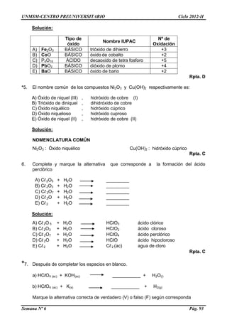 UNMSM-CENTRO PREUNIVERSITARIO Ciclo 2012-II
Semana Nº 6 Pág. 93
Solución:
Tipo de
óxido
Nombre IUPAC
Nº de
Oxidación
A) Fe2O3 BÁSICO trióxido de dihierro +3
B) CoO BÁSICO óxido de cobalto +2
C) P4O10 ÁCIDO decaoxido de tetra fosforo +5
D) PbO2 BÁSICO dióxido de plomo +4
E) BaO BÁSICO óxido de bario +2
Rpta. D
*5. El nombre común de los compuestos Ni2O3 y Cu(OH)2 respectivamente es:
A) Óxido de niquel (III) , hidróxido de cobre (I)
B) Trióxido de diniquel , dihidróxido de cobre
C) Óxido niquélico , hidróxido cúprico
D) Óxido niqueloso , hidróxido cuproso
E) Óxido de niquel (II) , hidróxido de cobre (II)
Solución:
NOMENCLATURA COMÚN
Ni2O3 : Óxido niquélico Cu(OH)2 : hidróxido cúprico
Rpta. C
6. Complete y marque la alternativa que corresponde a la formación del ácido
perclórico
A) Cl 2O5 + H2O _________
B) Cl 2O3 + H2O _________
C) Cl 2O7 + H2O _________
D) Cl 2O + H2O _________
E) Cl 2 + H2O _________
Solución:
A) Cl 2O 5 + H2O HClO3 ácido clórico
B) Cl 2O3 + H2O HClO2 ácido cloroso
C) Cl 2O7 + H2O HClO4 ácido perclórico
D) Cl 2O + H2O HClO ácido hipocloroso
E) Cl 2 + H2O Cl 2 (ac) agua de cloro
Rpta. C
*7. Después de completar los espacios en blanco.
a) HClO4 (ac) + KOH(ac) ___________ + H2O(l)
b) HClO4 (ac) + K(s) ___________ + H2(g)
Marque la alternativa correcta de verdadero (V) o falso (F) según corresponda
 