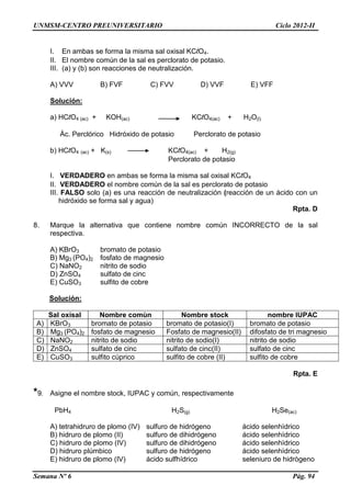 UNMSM-CENTRO PREUNIVERSITARIO Ciclo 2012-II
Semana Nº 6 Pág. 94
I. En ambas se forma la misma sal oxisal KClO4.
II. El nombre común de la sal es perclorato de potasio.
III. (a) y (b) son reacciones de neutralización.
A) VVV B) FVF C) FVV D) VVF E) VFF
Solución:
a) HClO4 (ac) + KOH(ac) KClO4(ac) + H2O(l)
Ác. Perclórico Hidróxido de potasio Perclorato de potasio
b) HClO4 (ac) + K(s) KClO4(ac) + H2(g)
Perclorato de potasio
I. VERDADERO en ambas se forma la misma sal oxisal KClO4
II. VERDADERO el nombre común de la sal es perclorato de potasio
III. FALSO solo (a) es una reacción de neutralización (reacción de un ácido con un
hidróxido se forma sal y agua)
Rpta. D
8. Marque la alternativa que contiene nombre común INCORRECTO de la sal
respectiva.
A) KBrO3 bromato de potasio
B) Mg3 (PO4)2 fosfato de magnesio
C) NaNO2 nitrito de sodio
D) ZnSO4 sulfato de cinc
E) CuSO3 sulfito de cobre
Solución:
Sal oxisal Nombre comùn Nombre stock nombre IUPAC
A) KBrO3 bromato de potasio bromato de potasio(I) bromato de potasio
B) Mg3 (PO4)2 fosfato de magnesio Fosfato de magnesio(II) difosfato de tri magnesio
C) NaNO2 nitrito de sodio nitrito de sodio(I) nitrito de sodio
D) ZnSO4 sulfato de cinc sulfato de cinc(II) sulfato de cinc
E) CuSO3 sulfito cùprico sulfito de cobre (II) sulfito de cobre
Rpta. E
*9. Asigne el nombre stock, IUPAC y común, respectivamente
PbH4 H2S(g) H2Se(ac)
A) tetrahidruro de plomo (IV) sulfuro de hidrógeno ácido selenhìdrico
B) hidruro de plomo (II) sulfuro de dihidrógeno ácido selenhìdrico
C) hidruro de plomo (IV) sulfuro de dihidrógeno ácido selenhìdrico
D) hidruro plúmbico sulfuro de hidrógeno ácido selenhìdrico
E) hidruro de plomo (IV) ácido sulfhídrico seleniuro de hidrògeno
 