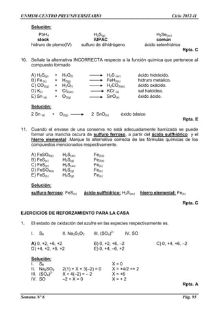 UNMSM-CENTRO PREUNIVERSITARIO Ciclo 2012-II
Semana Nº 6 Pág. 95
Solución:
PbH4 H2S(g) H2Se(ac)
stock IUPAC común
hidruro de plomo(IV) sulfuro de dihidrógeno ácido selenhìdrico
Rpta. C
10. Señale la alternativa INCORRECTA respecto a la función química que pertenece al
compuesto formado
A) H2S(g) + H2O(l) H2S (ac) ácido hidrácido.
B) Fe (s) + H2(g) FeH2(s) hidruro metálico.
C) CO2(g) + H2O(l) H2CO3(ac) ácido oxácido.
D) K(l) + Cl2(ac) KCl (s) sal haloidea.
E) Sn (s) + O2(g) SnO(s) óxido ácido.
Solución:
2 Sn (s) + O2(g) 2 SnO(s) óxido básico
Rpta. E
11. Cuando el envase de una conserva no está adecuadamente barnizada se puede
formar una mancha oscura de sulfuro ferroso, a partir del ácido sulfhídrico y el
hierro elemental .Marque la alternativa correcta de las fórmulas químicas de los
compuestos mencionados respectivamente.
A) FeSO4(s) H2S(ac) Fe2(s)
B) FeS(s) H2S(g) Fe2(s)
C) FeS(s) H2S(ac) Fe(s)
D) FeSO4(s) H2S(g) Fe(s)
E) FeS(s) H2S(g) Fe(s)
Solución:
sulfuro ferroso: FeS(s) ácido sulfhídrico: H2S(ac) hierro elemental: Fe(s)
Rpta. C
EJERCICIOS DE REFORZAMIENTO PARA LA CASA
1. El estado de oxidación del azufre en las especies respectivamente es.
I. S8 II. Na2S2O3 III. (SO4)2–
IV. SO
A) 0, +2, +6, +2 B) 0, +2, +6, –2 C) 0, +4, +6, –2
D) +4, +2, +6, +2 E) 0, +4, –6, +2
Solución:
I. S8 X = 0
II. Na2SO3 2(1) + X + 3(–2) = 0 X = +4/2 =+ 2
III. (SO4)2-
X + 4(–2) = – 2 X = +6
IV. SO –2 + X = 0 X = + 2
Rpta. A
 