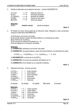 UNMSM-CENTRO PREUNIVERSITARIO Ciclo 2012-II
Semana Nº 6 Pág. 96
2. Señale la alternativa que relacione formula – nombre INCORRECTO.
A) Cu2O óxido de cobre (I).
B) I2O7 Anhidrido peryòdico
C) Co(NO3)2 dinitrato de cobalto
D) NiBr3 tribromuro de niquel
E) KClO3 clorito de potasio
Solución:
KClO3 nombre común clorato de potasio
Rpta. E
3. El fosfato de calcio forma parte de la estructura ósea. Respecto a este compuesto
marque la alternativa INCORRECTA.
A) Pertenece a la función sal oxisal.
B) Se puede obtener a partir del ácido fosfórico y el hidróxido de calcio.
C) Su fórmula es Ca2(PO4)3.
D) El número de oxidación del fósforo es +5.
E) El ion fosfato es un oxoanión trivalente.
Solución:
A) CORRECTO: pertenece a la función sal oxisal.
B) CORRECTO: se puede obtener a partir del ácido fosfórico y el hidróxido de calcio.
2 H3PO4 (ac) + 3 Ca(OH)2(ac) Ca3(PO4)2 (s) + 6 H2O
C) INCORRECTO: su fórmula es Ca3(PO4)2.
D) CORRECTO: el número de oxidación del fósforo es +5.
E) CORRECTO: el ion fosfato es un oxoanión trivalente.
Rpta. C
4. Relacione Fórmula – función química:
a) P4O6( g) ( ) ácido oxacido
b) H2Se( g) ( ) óxido básico
c) BaO(s) ( ) ácido hidracido
d) H2Se( ac) ( ) sal oxisal
e) NaHCO3 (s) ( ) óxido ácido
f) HNO3(ac) ( ) hidracido
A) dbcefa B) cbdefa C) cdebfa D) fcdeab E) fcbaed
Solución:
a) P4O6( g) ( f ) ácido oxacido
b) H2Te( g) ( c ) óxido básico
c) BaO(s) ( d ) ácido hidracido
d) H2Te( ac) ( e ) sal oxisal
e) NaHCO3 (s) ( a ) óxido ácido
f) HNO3(ac) ( b ) hidracido
Rpta. D
 