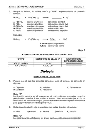UNMSM-CENTRO PREUNIVERSITARIO Ciclo 2012-II
Semana Nº 6 Pág. 97
5. Marque la fórmula, el nombre común y IUPAC respectivamente del producto
formado.
H2Se(ac) + Pb (OH)2 (ac) _________ + H2O
A) PbSeO3 selenito plumboso selenito de plomo(II)
B) PbSe2 seleniuro plúmbico seleniuro de plomo (IV)
C) PbSeO4 seleniato plumboso seleniato de plomo (IV)
D) PbSe seleniuro plumboso seleniuro de plomo
E) PbSe4 seleniuro plúmbico tetraselenuro de plomo
Solución:
H2Se(ac) + Pb (OH)2 (ac) PbSe + H2O
Común :seleniuro plumboso
IUPAC : seleniuro de plomo
Rpta. D
EJERCICIOS PARA SER DESARROLLADOS EN CLASE
GRUPO EJERCICIOS DE CLASE Nº EJERCICIOS DE
REFORZAMIENTO Nº
ADE ( 2 HORAS) 1 al 11 -------------------------
BCF (1 HORA) 1, 3, 5, 7, 9 -------------------------
Biología
EJERCICIOS DE CLASE Nº 06
1. Proceso por el cual los alimentos complejos como el almidón, se convierte en
glucosa.
A) Digestión B) Hidrolisis C) Fermentación
D) Oxidación E) Reducción
Rpta. “A”
La digestión química es el proceso por el cual moléculas complejas como los
polisacáridos, proteína, ácidos nucleicos y otros, son transformados por acción de
las enzimas en presencia de agua (hidrolisis) hasta moléculas simples o monómeros
para que puedan ser absorbidos por la célula.
2. De la siguiente relación elija el organismo que realiza digestión intracelular.
A) Hidra B) Planaria C) Ascaris D) Lombriz E) Esponja
Rpta. “E”
Las esponjas y los protistas son los únicos que hacen sólo digestión intracelular.
 