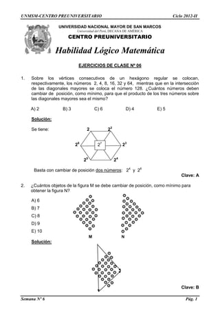 UNMSM-CENTRO PREUNIVERSITARIO Ciclo 2012-II
Semana Nº 6 Pág. 1
UNIVERSIDAD NACIONAL MAYOR DE SAN MARCOS
Universidad del Perú, DECANA DE AMÉRICA
CENTRO PREUNIVERSITARIO
Habilidad Lógico Matemática
EJERCICIOS DE CLASE Nº 06
1. Sobre los vértices consecutivos de un hexágono regular se colocan,
respectivamente, los números 2, 4, 8, 16, 32 y 64, mientras que en la intersección
de las diagonales mayores se coloca el número 128. ¿Cuántos números deben
cambiar de posición, como mínimo, para que el producto de los tres números sobre
las diagonales mayores sea el mismo?
A) 2 B) 3 C) 6 D) 4 E) 5
Solución:
Se tiene: 2 22
26
23
25
24
Basta con cambiar de posición dos números: 24
y 26
Clave: A
2. ¿Cuántos objetos de la figura M se debe cambiar de posición, como mínimo para
obtener la figura N?
A) 6
B) 7
C) 8
D) 9
E) 10
M N
Solución:
Clave: B
27
 