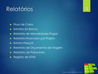 Relatórios
 Fluxo de Caixa
 Extratos do Banco
 Relatório de Mensalidades Pagas
 Relatório Financeiro por Projeto
 Extrato Pessoal
 Relatório de Orçamentos de Viagem
 Relatório de Patrocínios
 Registro de ATAS
3
 