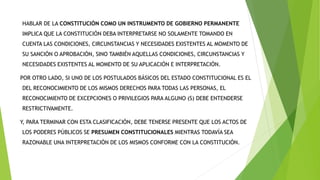 HABLAR DE LA CONSTITUCIÓN COMO UN INSTRUMENTO DE GOBIERNO PERMANENTE
IMPLICA QUE LA CONSTITUCIÓN DEBA INTERPRETARSE NO SOLAMENTE TOMANDO EN
CUENTA LAS CONDICIONES, CIRCUNSTANCIAS Y NECESIDADES EXISTENTES AL MOMENTO DE
SU SANCIÓN O APROBACIÓN, SINO TAMBIÉN AQUELLAS CONDICIONES, CIRCUNSTANCIAS Y
NECESIDADES EXISTENTES AL MOMENTO DE SU APLICACIÓN E INTERPRETACIÓN.
POR OTRO LADO, SI UNO DE LOS POSTULADOS BÁSICOS DEL ESTADO CONSTITUCIONAL ES EL
DEL RECONOCIMIENTO DE LOS MISMOS DERECHOS PARA TODAS LAS PERSONAS, EL
RECONOCIMIENTO DE EXCEPCIONES O PRIVILEGIOS PARA ALGUNO (S) DEBE ENTENDERSE
RESTRICTIVAMENTE.
Y, PARA TERMINAR CON ESTA CLASIFICACIÓN, DEBE TENERSE PRESENTE QUE LOS ACTOS DE
LOS PODERES PÚBLICOS SE PRESUMEN CONSTITUCIONALES MIENTRAS TODAVÍA SEA
RAZONABLE UNA INTERPRETACIÓN DE LOS MISMOS CONFORME CON LA CONSTITUCIÓN.
 