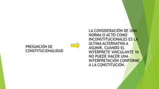PRESUNCIÓN DE
CONSTITUCIONALIDAD
LA CONSIDERACIÓN DE UNA
NORMA O ACTO COMO
INCONSTITUCIONALES ES LA
ÚLTIMA ALTERNATIVA A
ASUMIR, CUANDO EL
INTÉRPRETE VINCULANTE YA
NO PUEDE HACER UNA
INTERPRETACIÓN CONFORME
A LA CONSTITUCIÓN.
 