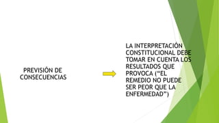 PREVISIÓN DE
CONSECUENCIAS
LA INTERPRETACIÓN
CONSTITUCIONAL DEBE
TOMAR EN CUENTA LOS
RESULTADOS QUE
PROVOCA (“EL
REMEDIO NO PUEDE
SER PEOR QUE LA
ENFERMEDAD”)
 