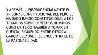 Y ADEMÁS, JURISPRUDENCIALMENTE EL
TRIBUNAL CONSTITUCIONAL DEL PERÚ LE
HA DADO RANGO CONSTITUCIONAL A LOS
TRATADOS SOBRE DERECHOS HUMANOS.
COMO CRITERIO TAMBIÉN A TOMAR EN
CUENTA, SIGUIENDO ENTRE OTROS A
GARCÍA BELAUNDE, SE ENCUENTRA EL DE
LA RAZONABILIDAD.
 