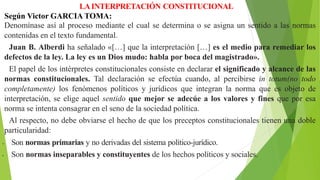 LAINTERPRETACIÓN CONSTITUCIONAL
Según Victor GARCIA TOMA:
Denomínase así al proceso mediante el cual se determina o se asigna un sentido a las normas
contenidas en el texto fundamental.
Juan B. Alberdi ha señalado «[…] que la interpretación […] es el medio para remediar los
defectos de la ley. La ley es un Dios mudo: habla por boca del magistrado».
El papel de los intérpretes constitucionales consiste en declarar el significado y alcance de las
normas constitucionales. Tal declaración se efectúa cuando, al percibirse in totum(no todo
completamente) los fenómenos políticos y jurídicos que integran la norma que es objeto de
interpretación, se elige aquel sentido que mejor se adecúe a los valores y fines que por esa
norma se intenta consagrar en el seno de la sociedad política.
Al respecto, no debe obviarse el hecho de que los preceptos constitucionales tienen una doble
particularidad:
• Son normas primarias y no derivadas del sistema político-jurídico.
• Son normas inseparables y constituyentes de los hechos políticos y sociales.
 
