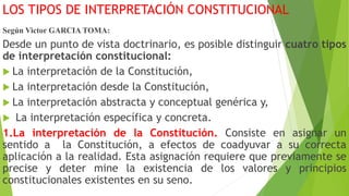 LOS TIPOS DE INTERPRETACIÓN CONSTITUCIONAL
Según Victor GARCIA TOMA:
Desde un punto de vista doctrinario, es posible distinguir cuatro tipos
de interpretación constitucional:
 La interpretación de la Constitución,
 La interpretación desde la Constitución,
 La interpretación abstracta y conceptual genérica y,
 La interpretación específica y concreta.
1.La interpretación de la Constitución. Consiste en asignar un
sentido a la Constitución, a efectos de coadyuvar a su correcta
aplicación a la realidad. Esta asignación requiere que previamente se
precise y deter mine la existencia de los valores y principios
constitucionales existentes en su seno.
 