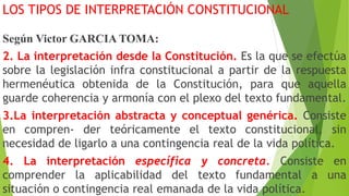 LOS TIPOS DE INTERPRETACIÓN CONSTITUCIONAL
Según Victor GARCIA TOMA:
2. La interpretación desde la Constitución. Es la que se efectúa
sobre la legislación infra constitucional a partir de la respuesta
hermenéutica obtenida de la Constitución, para que aquella
guarde coherencia y armonía con el plexo del texto fundamental.
3.La interpretación abstracta y conceptual genérica. Consiste
en compren- der teóricamente el texto constitucional, sin
necesidad de ligarlo a una contingencia real de la vida política.
4. La interpretación específica y concreta. Consiste en
comprender la aplicabilidad del texto fundamental a una
situación o contingencia real emanada de la vida política.
 
