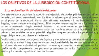 LOS OBJETIVOS DE LA JURISDICCIÓN CONSTITUCIONAL
2. La racionalización del ejercicio del poder
Con esto se busca organizar la sujeción del ejercicio del poder público al control del
derecho, así como armonizarlo con los fines y valores que el derecho busca alcanzar
en el plano de la sociedad. Como bien afirmara Madison: «Si los hombres fueran
ángeles, no sería necesario el gobierno. Si los ángeles fueran a gobernar a los hombres,
no sería necesario ningún control interno o externo sobre el gobierno. En la
organización de un gobierno administrado por hombres sobre otros hombres […] lo
primero que se debe hacer es permitir al gobierno que controle a los gobernados; y
luego obligarlo a controlarse a sí mismo».
Debido a esto se crea un conjunto de órganos y mecanismos procesales vinculados con
la tarea de examinar integralmente la constitucionalidad de las normas que se dictan
en el seno de una colectividad política, sistema que permite, además, resolver los
conflictos de competencia que pudieran presentarse entre los órganos con poder
estatal y los demás organismos constitucionales.
 