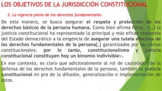 LOS OBJETIVOS DE LA JURISDICCIÓN CONSTITUCIONAL
3. La vigencia plena de los derechos fundamentales
De esta manera, se busca asegurar el respeto y protección de los
derechos básicos de la persona humana. Como bien afirma Rolla, «[…] la
justicia constitucional ha representado la principal y más eficaz respuesta
del Estado democrático a la exigencia de asegurar una tutela efectiva de
los derechos fundamentales de la persona[,] garantizados por las cartas
constitucionales: por lo tanto, constitucionalismo y justicia
constitucional constituyen hoy un binomio indivisible».
En ese contexto, es claro que adicionalmente al rol de cautelador de la
defensa de los derechos fundamentales de la persona, también la justicia
constitucional en pro de la difusión, generalización e implementación de
estos.
 