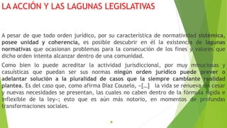 LA ACCIÓN Y LAS LAGUNAS LEGISLATIVAS
A pesar de que todo orden jurídico, por su característica de normatividad sistémica,
posee unidad y coherencia, es posible descubrir en él la existencia de lagunas
normativas que ocasionan problemas para la consecución de los fines y valores que
dicho orden intenta alcanzar dentro de una comunidad.
Como bien lo puede acreditar la actividad jurisdiccional, por muy minuciosas y
casuísticas que puedan ser sus normas ningún orden jurídico puede prever o
adelantar solución a la pluralidad de casos que la siempre cambiante realidad
plantea. Es del caso que, como afirma Díaz Couselo, «[…] la vida se renueva sin cesar
y nuevas necesidades se presentan, las cuales no caben dentro de la fórmula rígida e
inflexible de la ley»; esto que es aún más notorio, en momentos de profundas
transformaciones sociales.

 