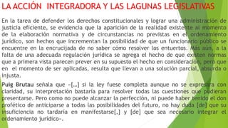 LA ACCIÓN INTEGRADORA Y LAS LAGUNAS LEGISLATIVAS
En la tarea de defender los derechos constitucionales y lograr una administración de
justicia eficiente, se evidencia que la aparición de la realidad existente al momento
de la elaboración normativa y de circunstancias no previstas en el ordenamiento
jurídico, son hechos que incrementan la posibilidad de que un funcionario público se
encuentre en la encrucijada de no saber cómo resolver los entuertos. Más aún, a la
falta de una adecuada regulación jurídica se agrega el hecho de que existen normas
que a primera vista parecen prever en su supuesto el hecho en consideración, pero que
en el momento de ser aplicadas, resulta que llevan a una solución parcial, absurda o
injusta.
Puig Brutau señala que «[…] si la ley fuese completa aunque no se expresara con
claridad, su interpretación bastaría para resolver todas las cuestiones que pudieran
presentarse. Pero como no puede alcanzar la perfección, ni puede haber tenido el don
profético de anticiparse a todas las posibilidades del futuro, no hay duda [de] que su
insuficiencia no tardaría en manifestarse[,] y [de] que sea necesario integrar el
ordenamiento jurídico».
 