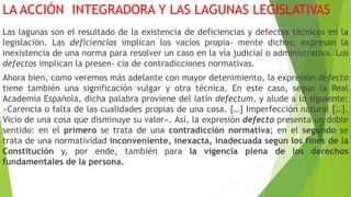 LA ACCIÓN INTEGRADORA Y LAS LAGUNAS LEGISLATIVAS
Las lagunas son el resultado de la existencia de deficiencias y defectos técnicos en la
legislación. Las deficiencias implican los vacíos propia- mente dichos; expresan la
inexistencia de una norma para resolver un caso en la vía judicial o administrativa. Los
defectos implican la presen- cia de contradicciones normativas.
Ahora bien, como veremos más adelante con mayor detenimiento, la expresión defecto
tiene también una significación vulgar y otra técnica. En este caso, según la Real
Academia Española, dicha palabra proviene del latín defectum, y alude a lo siguiente:
«Carencia o falta de las cualidades propias de una cosa. […] Imperfección natural […].
Vicio de una cosa que disminuye su valor». Así, la expresión defecto presenta un doble
sentido: en el primero se trata de una contradicción normativa; en el segundo se
trata de una normatividad inconveniente, inexacta, inadecuada según los fines de la
Constitución y, por ende, también para la vigencia plena de los derechos
fundamentales de la persona.
 