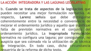 LA ACCIÓN INTEGRADORA Y LAS LAGUNAS LEGISLATIVAS
b. Cuando se trata de aspectos de la legislación que
pueden necesitar una mejor formulación normativa. Al
respecto, Larenz señala que debe distinguirse
coherentemente entre la necesidad o conveniencia de
mejorar el ordenamiento jurídico y aquello que signifique
falta de previsión normativa en el conjunto del
ordenamiento jurídico. La inapropiada formulación
normativa no configura una laguna; por consiguiente, no
auspicia que sea colmada vía la utilización de la técnica
de integración. En todo caso, dicha circunstancia
requeriría de la reforma de dicho texto.
 