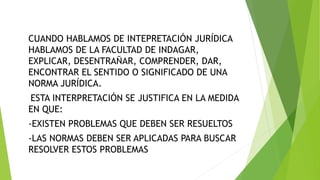 CUANDO HABLAMOS DE INTEPRETACIÓN JURÍDICA
HABLAMOS DE LA FACULTAD DE INDAGAR,
EXPLICAR, DESENTRAÑAR, COMPRENDER, DAR,
ENCONTRAR EL SENTIDO O SIGNIFICADO DE UNA
NORMA JURÍDICA.
ESTA INTERPRETACIÓN SE JUSTIFICA EN LA MEDIDA
EN QUE:
-EXISTEN PROBLEMAS QUE DEBEN SER RESUELTOS
-LAS NORMAS DEBEN SER APLICADAS PARA BUSCAR
RESOLVER ESTOS PROBLEMAS
 