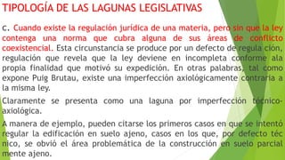 TIPOLOGÍA DE LAS LAGUNAS LEGISLATIVAS
c. Cuando existe la regulación jurídica de una materia, pero sin que la ley
contenga una norma que cubra alguna de sus áreas de conflicto
coexistencial. Esta circunstancia se produce por un defecto de regula ción,
regulación que revela que la ley deviene en incompleta conforme ala
propia finalidad que motivó su expedición. En otras palabras, tal como
expone Puig Brutau, existe una imperfección axiológicamente contraria a
la misma ley.
Claramente se presenta como una laguna por imperfección técnico-
axiológica.
A manera de ejemplo, pueden citarse los primeros casos en que se intentó
regular la edificación en suelo ajeno, casos en los que, por defecto téc
nico, se obvió el área problemática de la construcción en suelo parcial
mente ajeno.
 