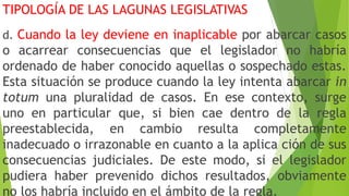 TIPOLOGÍA DE LAS LAGUNAS LEGISLATIVAS
d. Cuando la ley deviene en inaplicable por abarcar casos
o acarrear consecuencias que el legislador no habría
ordenado de haber conocido aquellas o sospechado estas.
Esta situación se produce cuando la ley intenta abarcar in
totum una pluralidad de casos. En ese contexto, surge
uno en particular que, si bien cae dentro de la regla
preestablecida, en cambio resulta completamente
inadecuado o irrazonable en cuanto a la aplica ción de sus
consecuencias judiciales. De este modo, si el legislador
pudiera haber prevenido dichos resultados, obviamente
no los habría incluido en el ámbito de la regla.
 