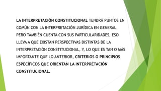 LA INTERPRETACIÓN CONSTITUCIONAL TENDRÁ PUNTOS EN
COMÚN CON LA INTERPRETACIÓN JURÍDICA EN GENERAL,
PERO TAMBIÉN CUENTA CON SUS PARTICULARIDADES, ESO
LLEVA A QUE EXISTAN PERSPECTIVAS DISTINTAS DE LA
INTERPRETACIÓN CONSTITUCIONAL, Y, LO QUE ES TAN O MÁS
IMPORTANTE QUE LO ANTERIOR, CRITERIOS O PRINCIPIOS
ESPECÍFICOS QUE ORIENTAN LA INTERPRETACIÓN
CONSTITUCIONAL.
 