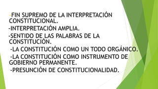 -FIN SUPREMO DE LA INTERPRETACIÓN
CONSTITUCIONAL.
-INTERPRETACIÓN AMPLIA.
-SENTIDO DE LAS PALABRAS DE LA
CONSTITUCIÓN.
-LA CONSTITUCIÓN COMO UN TODO ORGÁNICO.
-LA CONSTITUCIÓN COMO INSTRUMENTO DE
GOBIERNO PERMANENTE.
-PRESUNCIÓN DE CONSTITUCIONALIDAD.
 