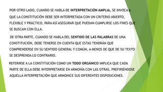 POR OTRO LADO, CUANDO SE HABLA DE INTERPRETACIÓN AMPLIA, SE INVOCA A
QUE LA CONSTITUCIÓN DEBE SER INTERPRETADA CON UN CRITERIO ABIERTO,
FLEXIBLE Y PRÁCTICO, PARA ASÍ ASEGURAR QUE PUEDAN CUMPLIRSE LOS FINES QUE
SE BUSCAN CON ELLA.
DE OTRA PARTE, CUANDO SE HABLA DEL SENTIDO DE LAS PALABRAS DE UNA
CONSTITUCIÓN, DEBE TENERSE EN CUENTA QUE ESTAS TENDRÁN QUE
COMPRENDERSE EN SU SENTIDO GENERAL Y COMÚN, A MENOS DE QUE DE SU TEXTO
SE DESPRENDA LO CONTRARIO.
REFERIRSE A LA CONSTITUCIÓN COMO UN TODO ORGÁNICO IMPLICA QUE CADA
PARTE DE ELLA DEBE INTERPRETARSE EN ARMONÍA CON LAS OTRAS, PREFIRIÉNDOSE
AQUELLA INTERPRETACIÓN QUE ARMONICE SUS DIFERENTES DISPOSICIONES.
 