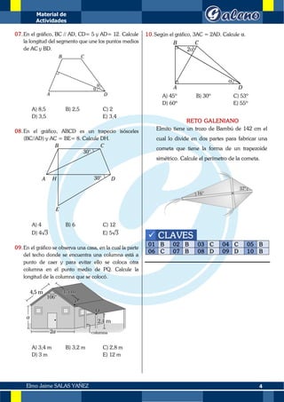 Material de
Actividades
4
Elmo Jaime SALAS YAÑEZ
07.En el gráfico, BC // AD, CD= 5 y AD= 12. Calcule
la longitud del segmento que une los puntos medios
de AC y BD.
A) 8,5 B) 2,5 C) 2
D) 3,5 E) 3,4
08.En el gráfico, ABCD es un trapecio isósceles
(BC//AD) y AC = BE= 8. Calcule DH.
A) 4 B) 6 C) 12
D) 4√3 E) 5√3
09.En el gráfico se observa una casa, en la cual la parte
del techo donde se encuentra una columna está a
punto de caer y para evitar ello se coloca otra
columna en el punto medio de PQ. Calcule la
longitud de la columna que se colocó.
A) 3,4 m B) 3,2 m C) 2,8 m
D) 3 m E) 12 m
10.Según el gráfico, 3AC = 2AD. Calcule α.
A) 45º B) 30º C) 53º
D) 60º E) 55º
RETO GALENIANO
Elmito tiene un trozo de Bambú de 142 cm el
cual lo divide en dos partes para fabricar una
cometa que tiene la forma de un trapezoide
simétrico. Calcule el perímetro de la cometa.
✓ CLAVES
01 B 02 B 03 C 04 C 05 B
06 C 07 B 08 D 09 D 10 B
 