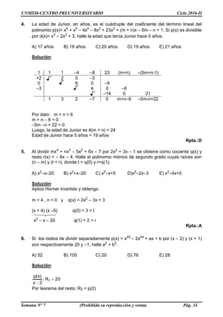 UNMSM-CENTRO PREUNIVERSITARIO Ciclo 2016-II
Semana Nº 7 (Prohibida su reproducción y venta) Pág. 34
4. La edad de Junior, en años, es el cuádruple del coeficiente del término lineal del
polinomio p(x)= x6
+ x5
– 4x4
– 8x3
+ 23x2
+ (m + n)x – 5m – n + 1. Si p(x) es divisible
por d(x)= x3
– 2x2
+ 3, halle la edad que tenía Junior hace 5 años.
A) 17 años B) 18 años C) 20 años D) 19 años E) 21 años
Solución:
1 1 1 –4 –8 23 (m+n) –(5m+n-1)
+2 2 0 –3
0 6 0 –9
–3 4 0 –6
–14 0 21
1 3 2 –7 0 m+n–6 –5m-n+22
Por dato: m + n = 6
m + n – 6 = 0
–5m –n + 22 = 0
Luego, la edad de Junior es 4(m + n) = 24
Edad de Junior hace 5 años = 19 años
Rpta.:D
5. Al dividir mx4
+ nx3
– 5x2
+ 6x – 7 por 2x2
+ 3x – 1 se obtiene como cociente q(x) y
resto r(x) = – 6x – 4. Halle el polinomio mónico de segundo grado cuyas raíces son
(n – m) y (t + r), donde t = q(0) y r=q(1).
A) x2
–x–20 B) x2
+x–20 C) x2
–x+5 D)x2
–2x–3 E) x2
–4x+5
Solución:
Aplico Horner invertido y obtengo
m = 4 , n = 0 y q(x) = 2x2
– 3x + 3
(x + 4) (x –5) q(0) = 3 = t
x2
– x – 20 q(1) = 2 = r
Rpta.:A
6. Si los restos de dividir separadamente p(x) = x45
– 2x44
+ ax + b por (x – 2) y (x + 1)
son respectivamente 20 y –1, halle a2
+ b2
.
A) 52 B) 100 C) 20 D) 76 E) 28
Solución:
20R:
2x
)x(p
1 

Por teorema del resto: R2 = p(2)
 