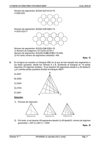 UNMSM-CENTRO PREUNIVERSITARIO Ciclo 2016-II
Semana Nº 7 (Prohibida su reproducción y venta) Pág. 4
Número de segmentos: 8(2(2))+2(2+2(1))+10.
n=2(3)+2(2)
Número de segmentos: 8(2(3))+2(3+2(2))+10.
n=2(4)+2(2)+1:
Número de segmentos: 8(2(4))+2(4+2(3))+10.
1) Número de octágonos: 61=2(20)+2(10)+1
Número de segmentos: 8(2(20))+2(20+2(19))+10=446.
2) Por tanto número de segmentos utilizados: 446.
Rpta.: E
6. En la figura se muestra un triángulo ABC en el que se han trazado tres segmentos a
los lados opuestos, desde los vértices A y B, dividiendo el triángulo en 16 partes
disjuntas (16 regiones simples). Si se trazaran 49 segmentos desde A y 49 desde B,
¿en cuántas partes quedaría dividido el triángulo ABC?
A) 2401
B) 2500
C) 2304
D) 2704
E) 2601
Solución:
1) Proceso de inducción:
#regiones=2x2 #regiones=3x3 #regiones=4x4
2) Por tanto, si se trazaran 49 segmentos desde A y 49 desde B, número de regiones
generadas = (49+1)(49+1) = 2500.
Rpta.: B
A C
B
 