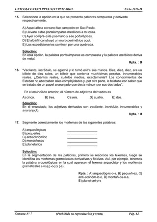 UNMSM-CENTRO PREUNIVERSITARIO Ciclo 2016-II
Semana Nº 7 (Prohibida su reproducción y venta) Pág. 62
15. Seleccione la opción en la que se presenta palabras compuesta y derivada
respectivamente.
A) Aquel atleta coreano fue campeón en Sao Paulo.
B) Llevaré estos portalámparas metálicos a mi casa.
C) Ayer compré este poemario y ese portalápices.
D) El albañil construyó un muro perimétrico aquí.
E) Los expedicionarios caminan por una quebrada.
Solución:
En esta opción, la palabra portalámparas es compuesta y la palabra metálicos deriva
de metal.
Rpta. : B
16. “Vacilante, incrédulo, se agachó y lo tomó entre sus manos. Diez, diez, diez, era un
billete de diez soles, un billete que contenía muchísimas pesetas, innumerables
reales. ¿Cuántos reales, cuántos medios, exactamente? Los conocimientos de
Esteban no abarcaban tales complejidades y, por otra parte, le bastaba con saber que
se trataba de un papel anaranjado que decía «diez» por sus dos lados”.
En el enunciado anterior, el número de adjetivos derivados es
A) cinco. B) tres. C) seis. D) cuatro. E) dos.
Solución:
En el enunciado, los adjetivos derivados son vacilante, incrédulo, innumerables y
anaranjado.
Rpta. : D
17. Segmente correctamente los morfemas de las siguientes palabras:
A) arqueológicos _________________
B) pequeñez _________________
C) antieconómico _________________
D) montañosos _________________
E) planetarios _________________
Solución:
En la segmentación de las palabras, primero se reconoce los lexemas, luego se
identifica los morfemas gramaticales derivativos y flexivos. Así, por ejemplo, tenemos
la palabra arqueológicos en la cual aparecen el lexema arqueológ- y los morfemas
gramaticales {-ic-},{ -o-} y {-s}.
Rpta. : A) arqueológ-ic-o-s, B) pequeñ-ez, C)
anti-económ-ic-o, D) montañ-os-o-s,
E) planet-ari-o-s
 