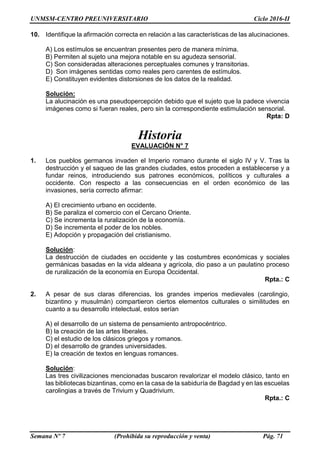 UNMSM-CENTRO PREUNIVERSITARIO Ciclo 2016-II
Semana Nº 7 (Prohibida su reproducción y venta) Pág. 71
10. Identifique la afirmación correcta en relación a las características de las alucinaciones.
A) Los estímulos se encuentran presentes pero de manera mínima.
B) Permiten al sujeto una mejora notable en su agudeza sensorial.
C) Son consideradas alteraciones perceptuales comunes y transitorias.
D) Son imágenes sentidas como reales pero carentes de estímulos.
E) Constituyen evidentes distorsiones de los datos de la realidad.
Solución:
La alucinación es una pseudopercepción debido que el sujeto que la padece vivencia
imágenes como si fueran reales, pero sin la correspondiente estimulación sensorial.
Rpta: D
Historia
EVALUACIÓN N° 7
1. Los pueblos germanos invaden el Imperio romano durante el siglo IV y V. Tras la
destrucción y el saqueo de las grandes ciudades, estos proceden a establecerse y a
fundar reinos, introduciendo sus patrones económicos, políticos y culturales a
occidente. Con respecto a las consecuencias en el orden económico de las
invasiones, sería correcto afirmar:
A) El crecimiento urbano en occidente.
B) Se paraliza el comercio con el Cercano Oriente.
C) Se incrementa la ruralización de la economía.
D) Se incrementa el poder de los nobles.
E) Adopción y propagación del cristianismo.
Solución:
La destrucción de ciudades en occidente y las costumbres económicas y sociales
germánicas basadas en la vida aldeana y agrícola, dio paso a un paulatino proceso
de ruralización de la economía en Europa Occidental.
Rpta.: C
2. A pesar de sus claras diferencias, los grandes imperios medievales (carolingio,
bizantino y musulmán) compartieron ciertos elementos culturales o similitudes en
cuanto a su desarrollo intelectual, estos serían
A) el desarrollo de un sistema de pensamiento antropocéntrico.
B) la creación de las artes liberales.
C) el estudio de los clásicos griegos y romanos.
D) el desarrollo de grandes universidades.
E) la creación de textos en lenguas romances.
Solución:
Las tres civilizaciones mencionadas buscaron revalorizar el modelo clásico, tanto en
las bibliotecas bizantinas, como en la casa de la sabiduría de Bagdad y en las escuelas
carolingias a través de Trivium y Quadrivium.
Rpta.: C
 