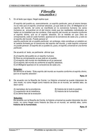 UNMSM-CENTRO PREUNIVERSITARIO Ciclo 2016-II
Semana Nº 7 (Prohibida su reproducción y venta) Pág. 77
Filosofía
EVALUACIÓN N° 7
1. En el texto que sigue, Hegel explica que:
El espíritu del pueblo es, esencialmente, un espíritu particular, pero al mismo tiempo
no es más que el espíritu universal absoluto, ya que éste es Uno. El Weltgeist es el
espíritu del mundo, tal como se manifiesta en la conciencia humana; los seres
humanos se encuentran en él del mismo modo que las realidades individuales se
hallan en la totalidad que las contiene. Este espíritu del mundo se muestra conforme
al espíritu divino, que es el espíritu absoluto. En la medida en que Dios es
omnipresente, está en cada hombre, aparece en la conciencia de cada uno; y esto es
el espíritu del mundo. Puede parecer el
espíritu particular de un pueblo particular: sin embargo, éste constituye un eslabón en
la cadena formada por el transcurso del espíritu del mundo, y este espíritu universal
no puede perecer. El espíritu de un pueblo es, pues, el espíritu universal en una forma
particular.
De acuerdo al texto, es pertinente afirmar que
A) el espíritu del pueblo es un espíritu humano.
B) Dios es omnipresente ya que está en el pueblo.
C) el espíritu del mundo se manifiesta en el yo personal.
D) el espíritu del mundo es conforme al espíritu absoluto.
E) el Weltgeist aparece en la consciencia de cada uno.
Solución:
Se afirma en el texto: “Este espíritu del mundo se muestra conforme al espíritu divino,
que es el espíritu absoluto”.
Rpta.:D
2. De acuerdo con la filosofía de Comte: La Historia universal se puede interpretar de
otro modo, no como Hegel como historia de Dios en el mundo, en sentido ateo, es
decir como
A) reemplazo de la providencia. B) historia de lo todo lo positivo.
C) superación de la metafísica. D) historia de la humanidad.
E) la última fase de la evolución
Solución:
De acuerdo con la filosofía de Comte, la historia universal se puede interpretar de otro
modo, no como Hegel como historia de Dios en el mundo, en sentido ateo, como
historia de la humanidad.
Rpta.:D
 