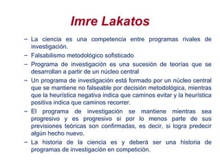 Imre Lakatos
– La ciencia es una competencia entre programas rivales de
investigación.
– Falsabilismo metodológico sofisticado
– Programa de investigación es una sucesión de teorías que se
desarrollan a partir de un núcleo central
– Un programa de investigación está formado por un núcleo central
que se mantiene no falseable por decisión metodológica, mientras
que la heurística negativa indica que caminos evitar y la heurística
positiva indica que caminos recorrer.
– El programa de investigación se mantiene mientras sea
progresivo y es progresivo si por lo menos parte de sus
previsiones teóricas son confirmadas, es decir, si logra predecir
algún hecho nuevo.
– La historia de la ciencia es y deberá ser una historia de
programas de investigación en competición.
 
