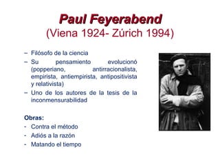 Paul FeyerabendPaul Feyerabend
(Viena 1924- Zúrich 1994)
– Filósofo de la ciencia
– Su pensamiento evolucionó
(popperiano, antirracionalista,
empirista, antiempirista, antipositivista
y relativista)
– Uno de los autores de la tesis de la
inconmensurabilidad
Obras:
- Contra el método
- Adiós a la razón
- Matando el tiempo
 